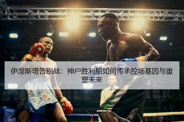 伊涅斯塔告别战：神户胜利船如何传承控场基因与重塑未来